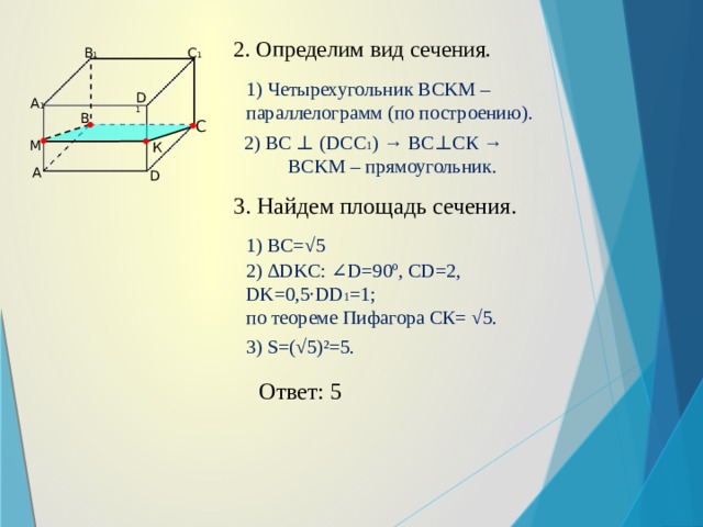 2. Определим вид сечения. C 1 B 1 1) Четырехугольник BCKM – параллелограмм (по построению). D 1 A 1 B C 2) ВС ⊥ (DCC 1 ) → ВС⊥СК → BCKM – прямоугольник. М К А D 3. Найдем площадь сечения. 1) ВС=√5 2) ∆DKC: ∠D=90º, CD=2, DK=0,5·DD 1 =1; по теореме Пифагора СК= √5. 3) S=(√5)²=5. Ответ: 5