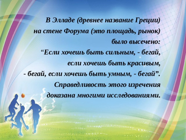  В Элладе (древнее название Греции) на стене Форума (это площадь, рынок) было высечено: “ Если хочешь быть сильным, - бегай, если хочешь быть красивым, - бегай, если хочешь быть умным, - бегай”. Справедливость этого изречения доказана многими исследованиями.   