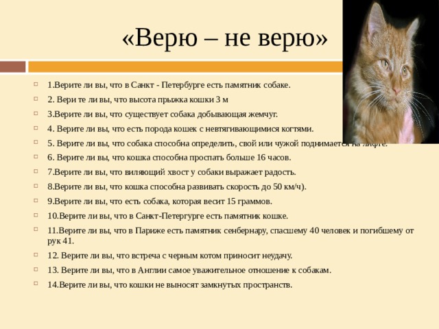 «Верю – не верю» 1.Верите ли вы, что в Санкт - Петербурге есть памятник собаке. 2. Вери те ли вы, что высота прыжка кошки 3 м 3.Верите ли вы, что существует собака добывающая жемчуг. 4. Верите ли вы, что есть порода кошек с невтягивающимися когтями. 5. Верите ли вы, что собака способна определить, свой или чужой поднимается на лифте. 6. Верите ли вы, что кошка способна проспать больше 16 часов. 7.Верите ли вы, что виляющий хвост у собаки выражает радость. 8.Верите ли вы, что кошка способна развивать скорость до 50 км/ч). 9.Верите ли вы, что есть собака, которая весит 15 граммов. 10.Верите ли вы, что в Санкт-Петергурге есть памятник кошке. 11.Верите ли вы, что в Париже есть памятник сенбернару, спасшему 40 человек и погибшему от рук 41. 12. Верите ли вы, что встреча с черным котом приносит неудачу. 13. Верите ли вы, что в Англии самое уважительное отношение к собакам. 14.Верите ли вы, что кошки не выносят замкнутых пространств.  