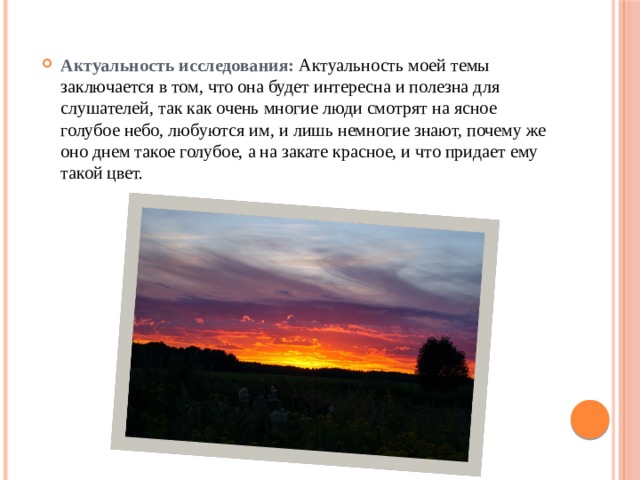 Актуальность исследования: Актуальность моей темы заключается в том, что она будет интересна и полезна для слушателей, так как очень многие люди смотрят на ясное голубое небо, любуются им, и лишь немногие знают, почему же оно днем такое голубое, а на закате красное, и что придает ему такой цвет. 