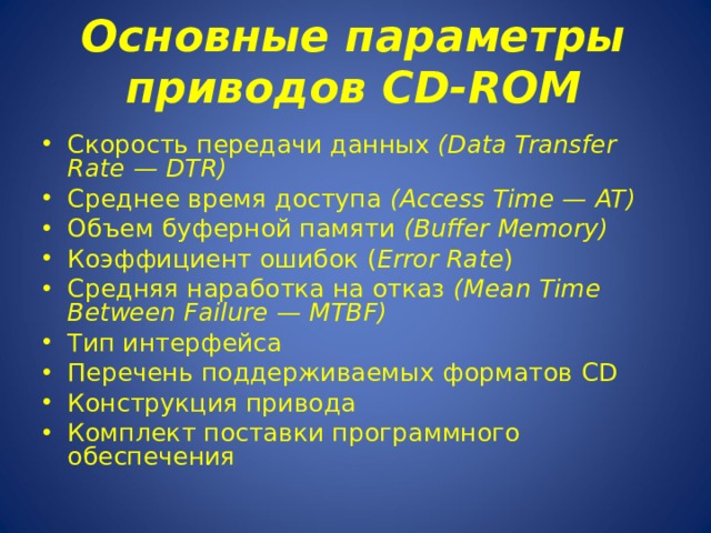 Основные параметры приводов CD - ROM   Скорость передачи данных ( Data Transfer Rate — DTR ) Среднее время доступа ( Access Time — AT ) Объем буферной памяти ( Buffer Memory ) Коэффициент ошибок ( Error Rate ) Средняя наработка на отказ (Mean Time Between Failure — MTBF) Тип интерфейса Перечень поддерживаемых форматов CD Конструкция привода Комплект поставки программного обеспечения 