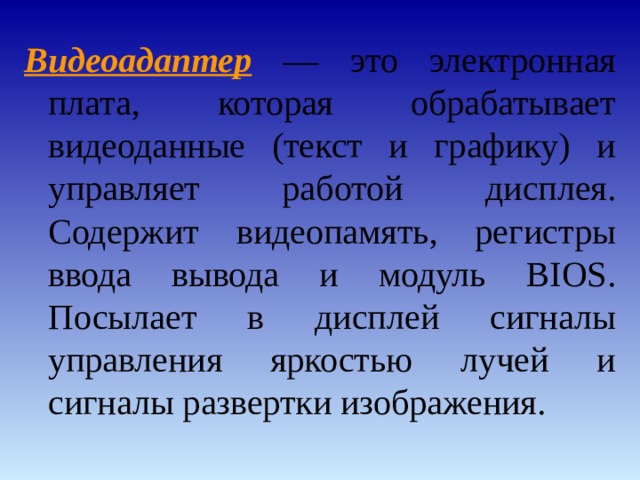 Видеоадаптер — это электронная плата, которая обрабатывает видеоданные (текст и графику) и управляет работой дисплея. Содержит видеопамять, регистры ввода вывода и модуль BIOS. Посылает в дисплей сигналы управления яркостью лучей и сигналы развертки изображения. 