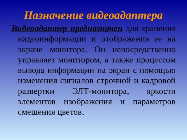 Назначение видеоадаптера Видеоадаптер предназначен для хранения видеоинформации и отображения ее на экране монитора. Он непосредственно управляет монитором, а также процессом вывода информации на экран с помощью изменения сигналов строчной и кадровой развертки ЭЛТ-монитора, яркости элементов изображения и параметров смешения цветов. 