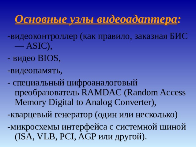 Основные узлы видеоадаптера : -видеоконтроллер (как правило, заказная БИС — ASIC), - видео BIOS, -видеопамять, - специальный цифроаналоговый преобразователь RAMDAC (Random Access Memory Digital to Analog Converter), -кварцевый генератор (один или несколько) -микросхемы интерфейса с системной шиной (ISA, VLB, PCI, AGP или другой). 