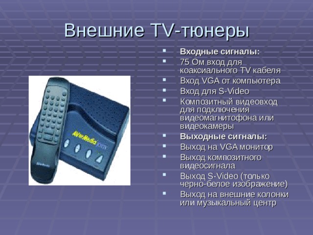Внешние TV -тюнеры Входные сигналы: 75 Ом вход для коаксиального TV кабеля Вход VGA от компьютера Вход для S-Video Композитный видеовход для подключения видеомагнитофона или видеокамеры Выходные сигналы: Выход на VGA монитор Выход композитного видеосигнала Выход S-Video (только черно-белое изображение) Выход на внешние колонки или музыкальный центр 