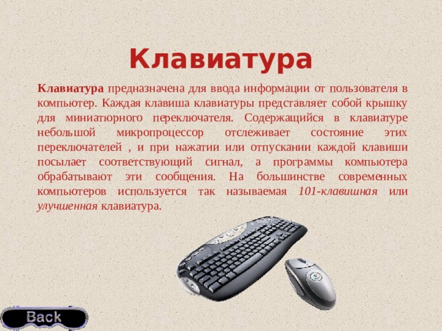 Клавиатура Клавиатура предназначена для ввода информации от пользователя в компьютер. Каждая клавиша клавиатуры представляет собой крышку для миниатюрного переключателя. Содержащийся в клавиатуре небольшой микропроцессор отслеживает состояние этих переключателей , и при нажатии или отпускании каждой клавиши посылает соответствующий сигнал, а программы компьютера обрабатывают эти сообщения. На большинстве современных компьютеров используется так называемая 101-клавишная или улучшенная клавиатура. 