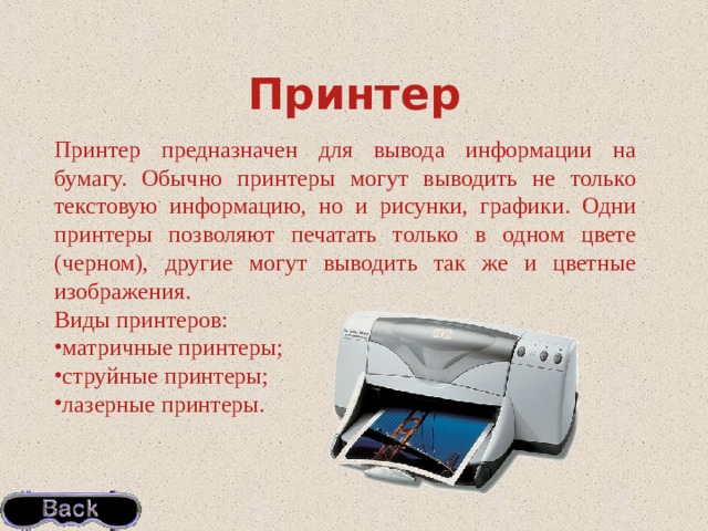 Принтер Принтер  предназначен для вывода информации на бумагу. Обычно принтеры могут выводить не только текстовую информацию, но и рисунки, графики. Одни принтеры позволяют печатать только в одном цвете (черном), другие могут выводить так же и цветные изображения. Виды принтеров: матричные принтеры; струйные принтеры; лазерные принтеры. 