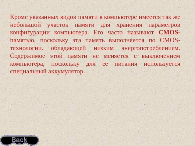 Кроме указанных видов памяти в компьютере имеется так же небольшой участок памяти для хранения параметров конфигурации компьютера. Его часто называют CMOS -памятью, поскольку эта память выполняется по CMOS-технологии. обладающей низким энергопотреблением. Содержимое этой памяти не меняется с выключением компьютера, поскольку для ее питания используется специальный аккумулятор. 