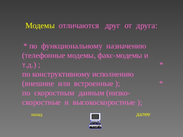 Модемы  отличаются  друг от друга :  * по функциональному назначению (телефонные модемы , факс-модемы и т . д . ) ;   * по конструктивному исполнению (внешние или встроенные ) ; * по скоростным данным (низко- скоростные и высокоскоростные ) ;    назад   далее   