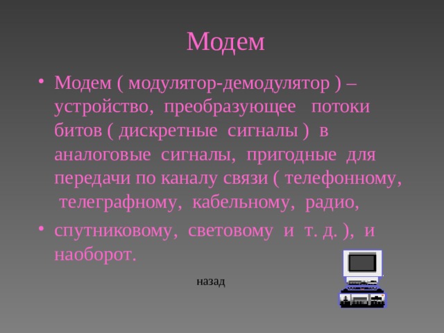 Модем Модем ( модулятор-демодулятор ) – устройство , преобразующее потоки битов ( дискретные сигналы ) в аналоговые сигналы , пригодные для передачи по каналу связи ( телефонному , телеграфному , кабельному , радио ,  спутниковому , световому и т . д . ), и наоборот .  назад 