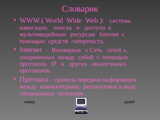 Словарик WWW ( World  Wide  Web ):  система навигации, поиска и доступа к мультимедийным  ресурсам   Internet  c помощью средств гипертекста. Internet   – Всемирная « Сеть сетей », соединенных между собой с помощью протокола IP и других аналогичных протоколов. Протокол – правила передачи информации между компьютерами, реализуемые в виде специальных программ.  назад далее 