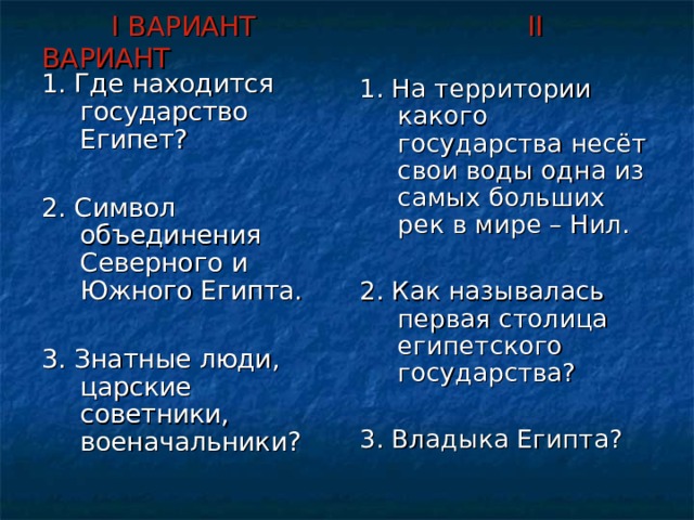  I ВАРИАНТ     II ВАРИАНТ 1. Где находится государство Египет? 2. Символ объединения Северного и Южного Египта. 3. Знатные люди, царские советники, военачальники? 1. На территории какого государства несёт свои воды одна из самых больших рек в мире – Нил. 2. Как называлась первая столица египетского государства? 3. Владыка Египта? 