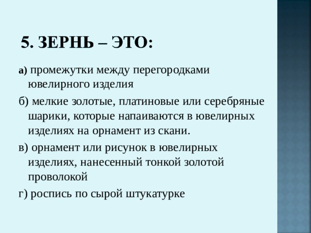 а)  промежутки между перегородками ювелирного изделия б) мелкие золотые, платиновые или серебряные шарики, которые напаиваются в ювелирных изделиях на орнамент из скани. в) орнамент или рисунок в ювелирных изделиях, нанесенный тонкой золотой проволокой г) роспись по сырой штукатурке