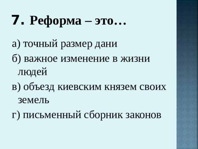 7. Реформа – это…   а) точный размер дани б) важное изменение в жизни людей в) объезд киевским князем своих земель г) письменный сборник законов