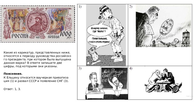 Какие из ка­ри­ка­тур, пред­став­лен­ных ниже, от­но­сят­ся к пе­ри­о­ду ру­ко­вод­ства рос­сий­ско­го пре­зи­ден­та, при ко­то­ром была вы­пу­ще­на дан­ная марка? В от­ве­те за­пи­ши­те две цифры, под ко­то­ры­ми они ука­за­ны.  По­яс­не­ние. К Ель­ци­ну от­но­сит­ся ва­учер­ная при­ва­ти­за­ция (1) и раз­вал СССР и по­яв­ле­ние СНГ (3).   Ответ: 1, 3. 
