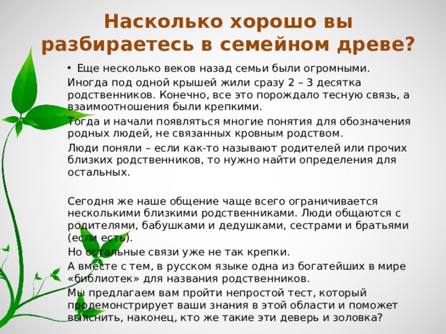 Насколько хорошо вы разбираетесь в семейном древе? Еще несколько веков назад семьи были огромными. Иногда под одной крышей жили сразу 2 – 3 десятка родственников. Конечно, все это порождало тесную связь, а взаимоотношения были крепкими. Тогда и начали появляться многие понятия для обозначения родных людей, не связанных кровным родством. Люди поняли – если как-то называют родителей или прочих близких родственников, то нужно найти определения для остальных. Сегодня же наше общение чаще всего ограничивается несколькими близкими родственниками. Люди общаются с родителями, бабушками и дедушками, сестрами и братьями (если есть). Но остальные связи уже не так крепки. А вместе с тем, в русском языке одна из богатейших в мире «библиотек» для названия родственников. Мы предлагаем вам пройти непростой тест, который продемонстрирует ваши знания в этой области и поможет выяснить, наконец, кто же такие эти деверь и золовка? 