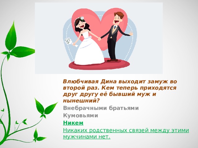 Влюбчивая Дина выходит замуж во второй раз. Кем теперь приходятся друг другу её бывший муж и нынешний? Внебрачными братьями Кумовьями Никем Никаких родственных связей между этими мужчинами нет. 