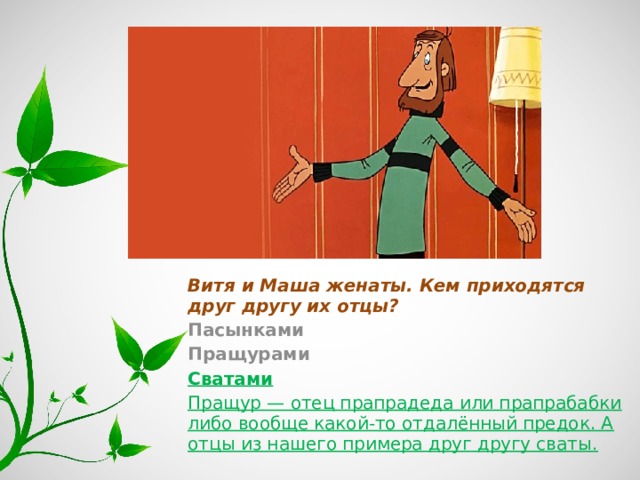 Витя и Маша женаты. Кем приходятся друг другу их отцы? Пасынками Пращурами Сватами Пращур — отец прапрадеда или прапрабабки либо вообще какой-то отдалённый предок. А отцы из нашего примера друг другу сваты. 