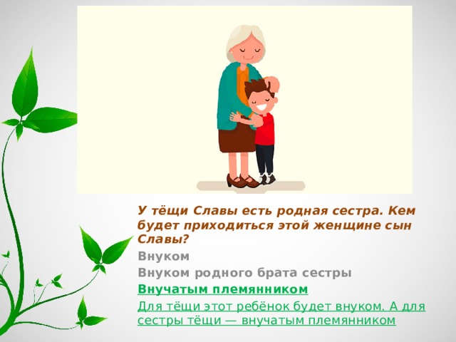 У тёщи Славы есть родная сестра. Кем будет приходиться этой женщине сын Славы? Внуком Внуком родного брата сестры Внучатым племянником Для тёщи этот ребёнок будет внуком. А для сестры тёщи — внучатым племянником 