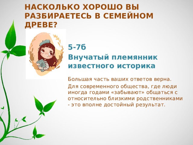 Насколько хорошо вы разбираетесь в семейном древе? 5-7б Внучатый племянник известного историка   Большая часть ваших ответов верна. Для современного общества, где люди иногда годами «забывают» общаться с относительно близкими родственниками - это вполне достойный результат. 