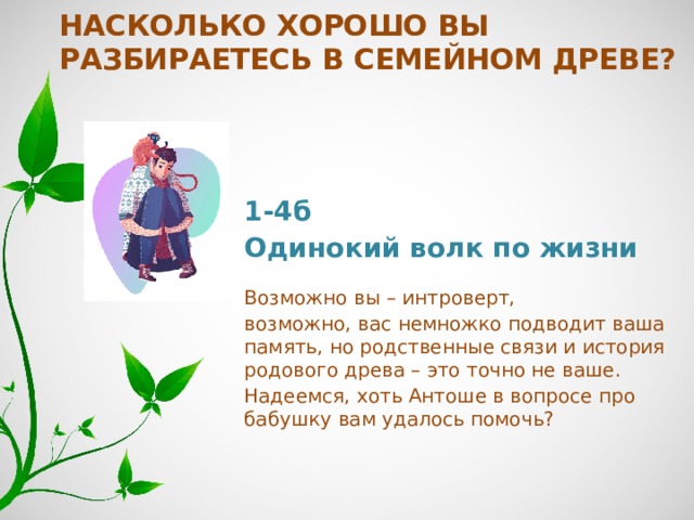 Насколько хорошо вы разбираетесь в семейном древе? 1-4б Одинокий волк по жизни   Возможно вы – интроверт, возможно, вас немножко подводит ваша память, но родственные связи и история родового древа – это точно не ваше. Надеемся, хоть Антоше в вопросе про бабушку вам удалось помочь? 