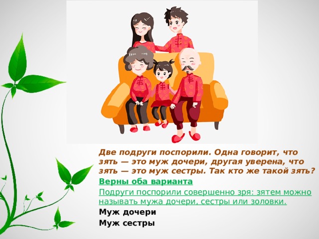 Две подруги поспорили. Одна говорит, что зять — это муж дочери, другая уверена, что зять — это муж сестры. Так кто же такой зять? Верны оба варианта Подруги поспорили совершенно зря: зятем можно называть мужа дочери, сестры или золовки. Муж дочери Муж сестры 