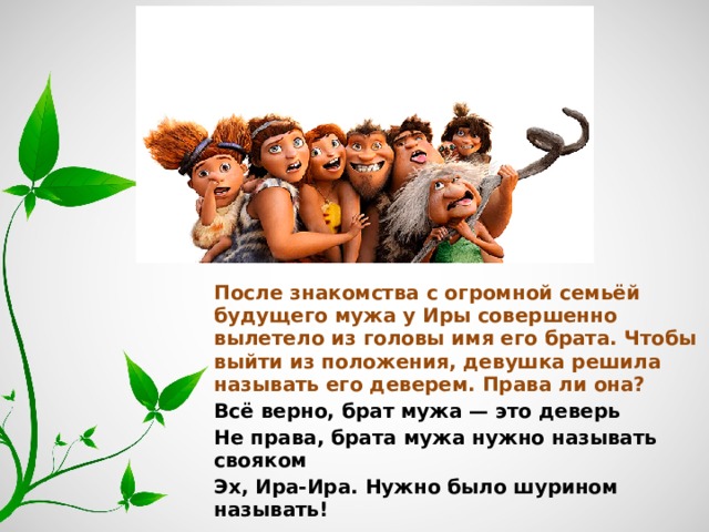 После знакомства с огромной семьёй будущего мужа у Иры совершенно вылетело из головы имя его брата. Чтобы выйти из положения, девушка решила называть его деверем. Права ли она? Всё верно, брат мужа — это деверь Не права, брата мужа нужно называть свояком Эх, Ира-Ира. Нужно было шурином называть! 