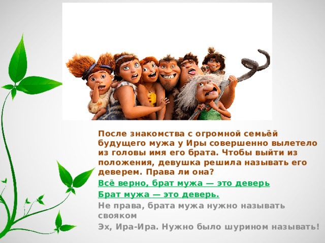 После знакомства с огромной семьёй будущего мужа у Иры совершенно вылетело из головы имя его брата. Чтобы выйти из положения, девушка решила называть его деверем. Права ли она? Всё верно, брат мужа — это деверь Брат мужа — это деверь. Не права, брата мужа нужно называть свояком Эх, Ира-Ира. Нужно было шурином называть! 