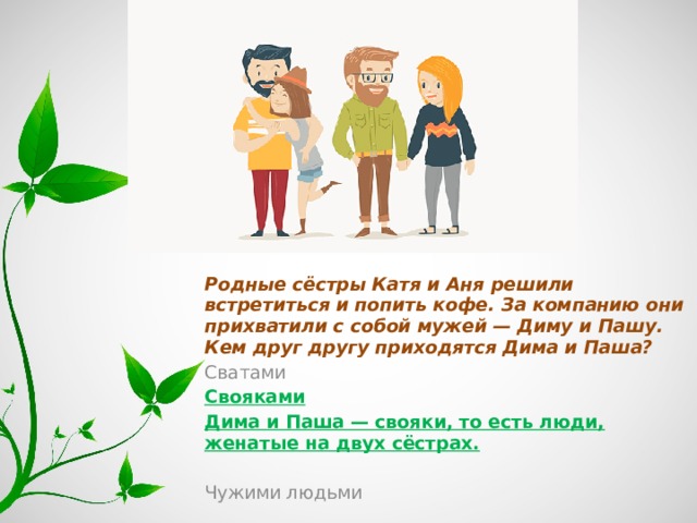 Родные сёстры Катя и Аня решили встретиться и попить кофе. За компанию они прихватили с собой мужей — Диму и Пашу. Кем друг другу приходятся Дима и Паша? Сватами Свояками Дима и Паша — свояки, то есть люди, женатые на двух сёстрах. Чужими людьми 