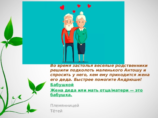 Во время застолья весёлые родственники решили подколоть маленького Антошу и спросить у него, кем ему приходится жена его деда. Быстрее помогите Андрюше! Бабушкой Жена деда или мать отца/матери — это бабушка. Племянницей Тётей 