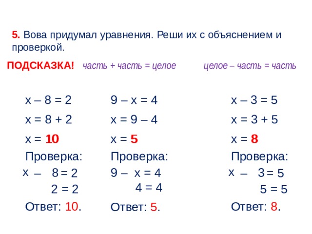 5. Вова придумал уравнения. Реши их с объяснением и проверкой. часть + часть = целое целое – часть = часть ПОДСКАЗКА! х – 3 = 5 х – 8 = 2 9 – х = 4 х = 3 + 5 х = 9 – 4 х = 8 + 2 х = 8 х = 5 х = 10 10 8 5 Проверка: Проверка: Проверка: х х 8 3 9 – у = 4 х х – у = 5 х – у = 2 4 = 4 5 = 5 2 = 2 Ответ: 10 . Ответ: 8 . Ответ: 5 . 6 