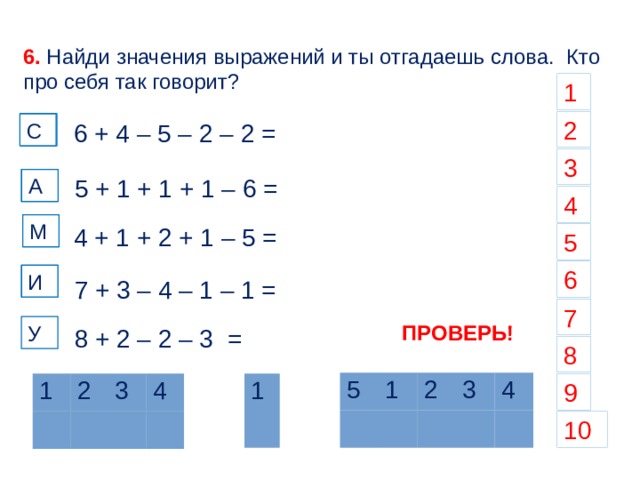 6. Найди значения выражений и ты отгадаешь слова. Кто про себя так говорит? 1 2 С С 6 + 4 – 5 – 2 – 2 = С 3 А А 5 + 1 + 1 + 1 – 6 = 4 М М 4 + 1 + 2 + 1 – 5 = 5 6 И И 7 + 3 – 4 – 1 – 1 = 7 ПРОВЕРЬ! У 8 + 2 – 2 – 3 = 8 5 1 2 3 4 9 1 1 2 3 4 10  