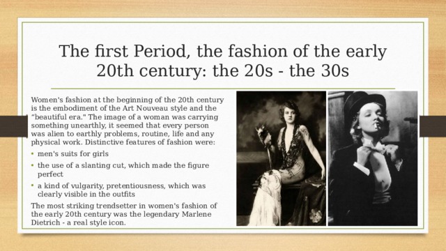The first Period, the fashion of the early  20th century: the 20s - the 30s Women's fashion at the beginning of the 20th century is the embodiment of the Art Nouveau style and the “beautiful era.