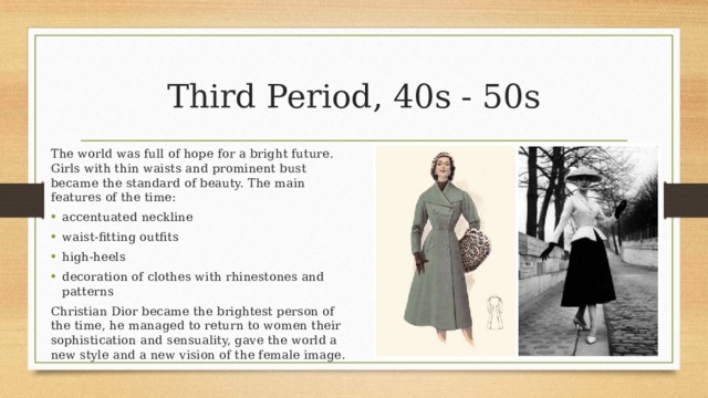 Third Period, 40s - 50s The world was full of hope for a bright future. Girls with thin waists and prominent bust became the standard of beauty. The main features of the time: accentuated neckline waist-fitting outfits high-heels decoration of clothes with rhinestones and patterns Christian Dior became the brightest person of the time, he managed to return to women their sophistication and sensuality, gave the world a new style and a new vision of the female image. 