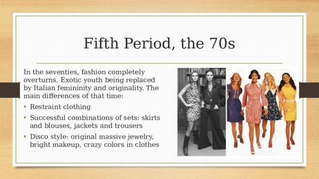 Fifth Period, the 70s In the seventies, fashion completely overturns. Exotic youth being replaced by Italian femininity and originality. The main differences of that time: Restraint clothing Successful combinations of sets: skirts and blouses, jackets and trousers Disco style: original massive jewelry, bright makeup, crazy colors in clothes 