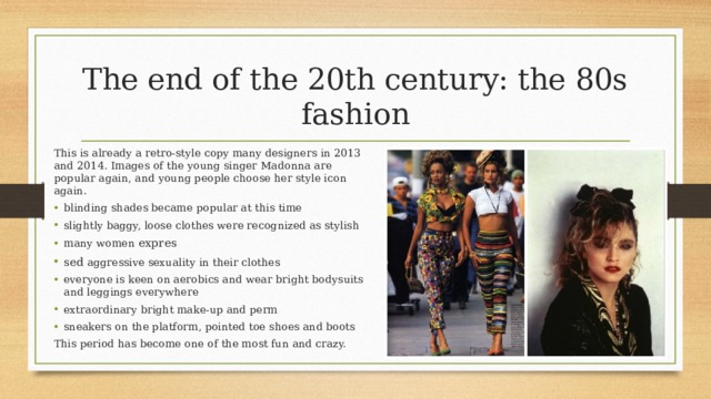 The end of the 20th century: the 80s fashion This is already a retro-style copy many designers in 2013 and 2014. Images of the young singer Madonna are popular again, and young people choose her style icon again. blinding shades became popular at this time slightly baggy, loose clothes were recognized as stylish many women expres sed aggressive sexuality in their clothes everyone is keen on aerobics and wear bright bodysuits and leggings everywhere extraordinary bright make-up and perm sneakers on the platform, pointed toe shoes and boots This period has become one of the most fun and crazy. 
