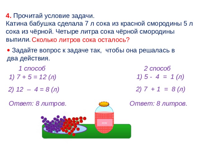 4. Прочитай условие задачи. Катина бабушка сделала 7 л сока из красной смородины 5 л сока из чёрной. Четыре литра сока чёрной смородины выпили. Сколько литров сока осталось?   Задайте вопрос к задаче так, чтобы она решалась в два действия. 2 способ 1 способ 1) 5 - 4 = 1 (л) 1) 7 + 5 = 12 (л) 2) 7 + 1 = 8 (л) 2) 12 – 4 = 8 (л) Ответ: 8 литров. Ответ: 8 литров. 