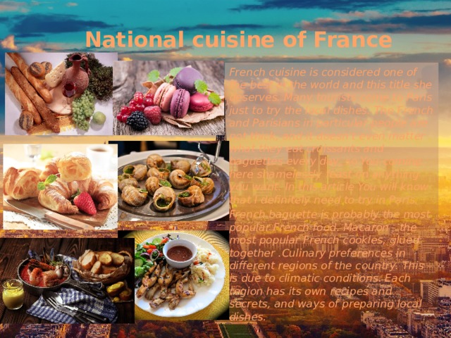 National cuisine of France French cuisine is considered one of the best in the world and this title she deserves. Many tourists come to Paris just to try the local dishes. The French and Parisians in particular people are not thick, and it doesn't even matter what they eat croissants and baguettes every day, so You coming here shamelessly feast on anything you want. In this article You will know that I definitely need to try in Paris. French baguette is probably the most popular French food. Macaron - the most popular French cookies, glued together .Culinary preferences in different regions of the country. This is due to climatic conditions. Each region has its own recipes and secrets, and ways of preparing local dishes.  
