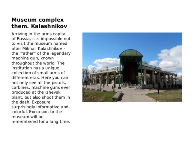 Museum complex them. Kalashnikov Arriving in the arms capital of Russia, it is impossible not to visit the museum named after Mikhail Kalashnikov - the “father” of the legendary machine gun, known throughout the world. The institution has a unique collection of small arms of different eras. Here you can not only see all the pistols, carbines, machine guns ever produced at the Izhevsk plant, but also shoot them in the dash. Exposure surprisingly informative and colorful. Excursion to the museum will be remembered for a long time. 