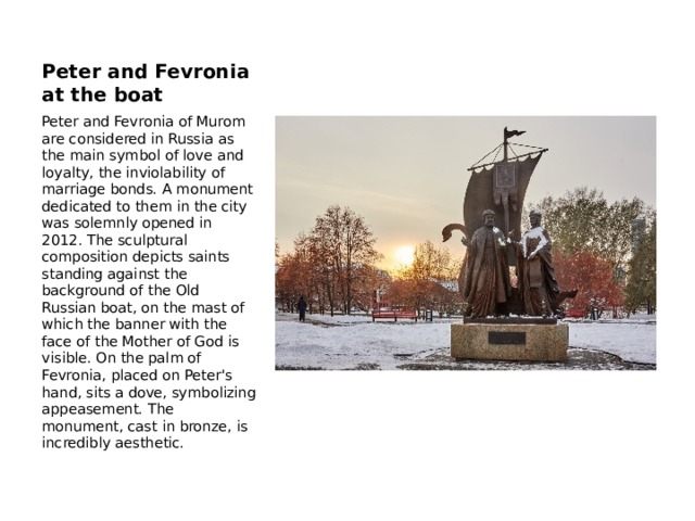 Peter and Fevronia at the boat Peter and Fevronia of Murom are considered in Russia as the main symbol of love and loyalty, the inviolability of marriage bonds. A monument dedicated to them in the city was solemnly opened in 2012. The sculptural composition depicts saints standing against the background of the Old Russian boat, on the mast of which the banner with the face of the Mother of God is visible. On the palm of Fevronia, placed on Peter's hand, sits a dove, symbolizing appeasement. The monument, cast in bronze, is incredibly aesthetic. 
