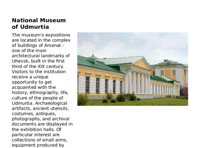 National Museum of Udmurtia The museum's expositions are located in the complex of buildings of Arsenal - one of the main architectural landmarks of Izhevsk, built in the first third of the XIX century. Visitors to the institution receive a unique opportunity to get acquainted with the history, ethnography, life, culture of the people of Udmurtia. Archaeological artifacts, ancient utensils, costumes, antiques, photographs, and archival documents are displayed in the exhibition halls. Of particular interest are collections of small arms, equipment produced by enterprises of Izhevsk, collections of coins and decorations, and rare books. 