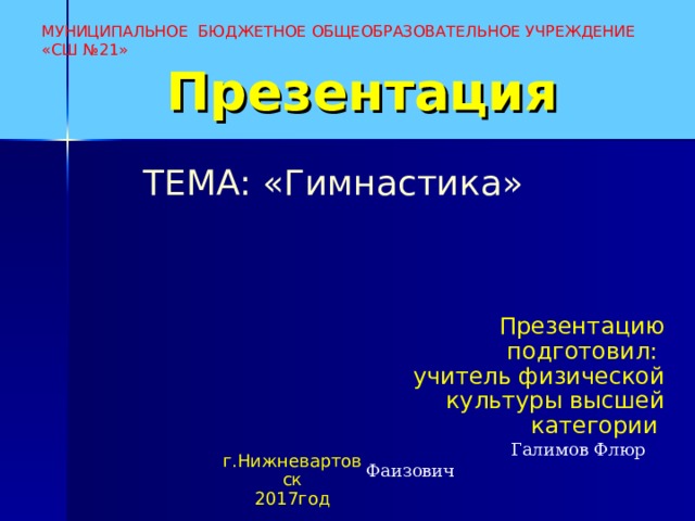 МУНИЦИПАЛЬНОЕ БЮДЖЕТНОЕ ОБЩЕОБРАЗОВАТЕЛЬНОЕ УЧРЕЖДЕНИЕ «СШ №21» Презентация ТЕМА: «Гимнастика»   Презентацию подготовил: учитель физической культуры высшей категории  Галимов Флюр Фаизович г.Нижневартовск 2017год 