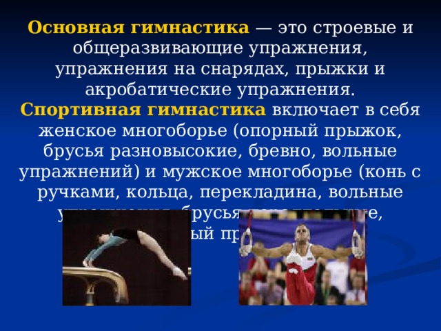 Основная гимнастика  — это строевые и общеразвивающие упражнения, упражнения на снарядах, прыжки и акробатические упражнения. Спортивная гимнастика  включает в себя женское многоборье (опорный прыжок, брусья разновысокие, бревно, вольные упражнений) и мужское многоборье (конь с ручками, кольца, перекладина, вольные упражнения, брусья параллельные, опорный прыжок). 