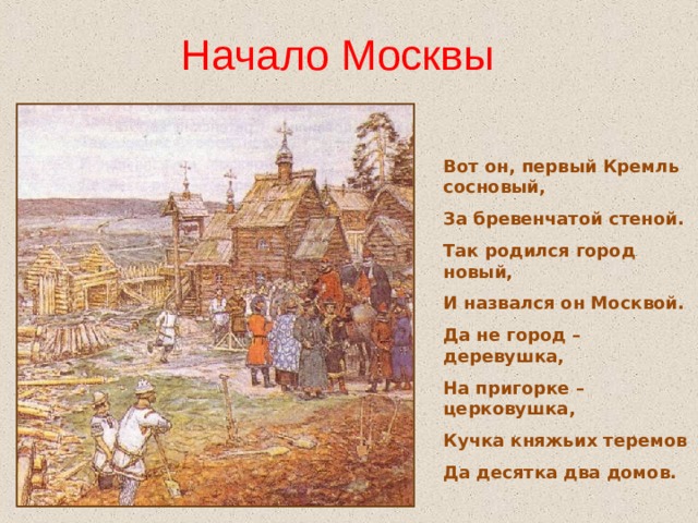 Начало Москвы Вот он, первый Кремль сосновый, За бревенчатой стеной. Так родился город новый, И назвался он Москвой. Да не город – деревушка, На пригорке – церковушка, Кучка княжьих теремов Да десятка два домов.  