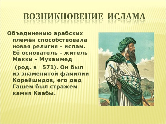 Объединению арабских племён способствовала новая религия – ислам. Её основатель – житель Мекки – Мухаммед  (род. в 571). Он был из знаменитой фамилии Корейшидов, его дед Гашем был стражем камня Каабы.  