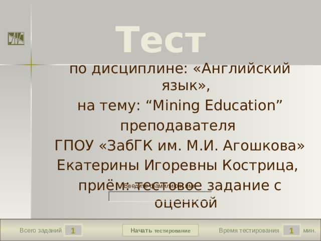 Тест по дисциплине: «Английский язык», на тему: “Mining Education” преподавателя ГПОУ «ЗабГК им. М.И. Агошкова» Екатерины Игоревны Кострица, приём: тестовое задание с оценкой Версия от 10.03.2013 г. Последнюю версию конструктора смотрите на сайте «Тестирование в MS PowerPoint» http://www.rosinka.vrn.ru/pp/ Введите фамилию и имя Начать тестирование 1 1 мин. Всего заданий Время тестирования  