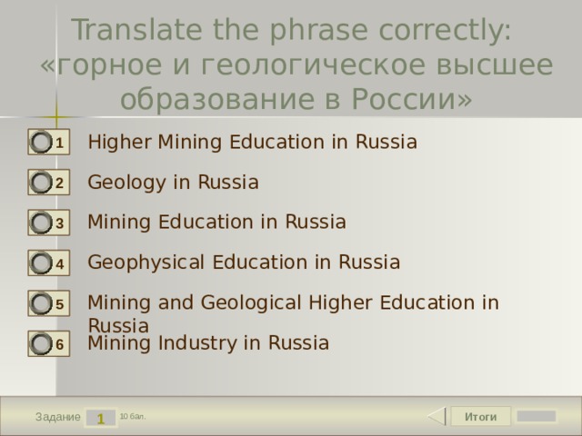 Translate the phrase correctly:  «горное и геологическое высшее образование в России» Higher Mining Education in Russia 1 Geology in Russia 2 Mining Education in Russia 3 Geophysical Education in Russia 4 Mining and Geological Higher Education in Russia 5 Mining Industry in Russia 6 Итоги 1 Задание 10 бал. 