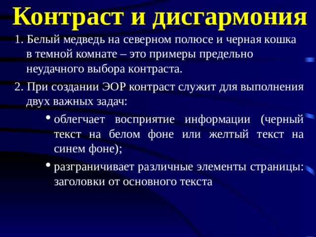 Контраст и дисгармония 1. Белый медведь на северном полюсе и черная кошка в темной комнате – это примеры предельно неудачного выбора контраста. 2. При создании ЭОР контраст служит для выполнения двух важных задач: облегчает восприятие информации (черный текст на белом фоне или желтый текст на синем фоне); разграничивает различные элементы страницы: заголовки от основного текста облегчает восприятие информации (черный текст на белом фоне или желтый текст на синем фоне); разграничивает различные элементы страницы: заголовки от основного текста облегчает восприятие информации (черный текст на белом фоне или желтый текст на синем фоне); разграничивает различные элементы страницы: заголовки от основного текста 