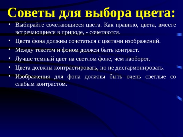 Советы для выбора цвета: Выбирайте сочетающиеся цвета. Как правило, цвета, вместе встречающиеся в природе, - сочетаются. Цвета фона должны сочетаться с цветами изображений. Между текстом и фоном должен быть контраст. Лучше темный цвет на светлом фоне, чем наоборот. Цвета должны контрастировать, но не дисгармонировать. Изображения для фона должны быть очень светлые со слабым контрастом. 