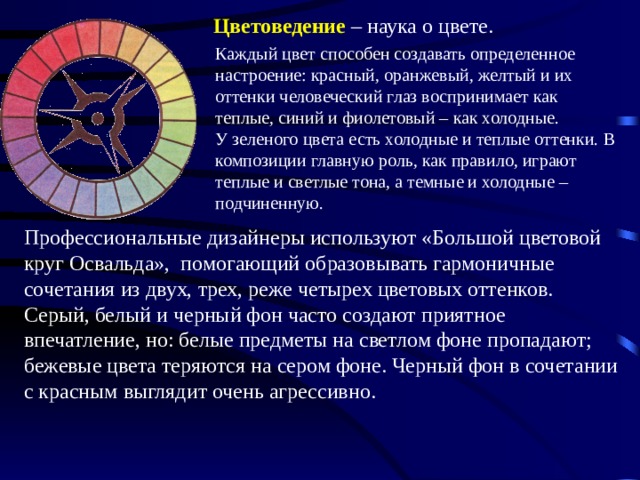 Цветоведение – наука о цвете. Каждый цвет способен создавать определенное настроение: красный, оранжевый, желтый и их оттенки человеческий глаз воспринимает как теплые, синий и фиолетовый – как холодные. У зеленого цвета есть холодные и теплые оттенки. В композиции главную роль, как правило, играют теплые и светлые тона, а темные и холодные – подчиненную. Профессиональные дизайнеры используют «Большой цветовой круг Освальда», помогающий образовывать гармоничные сочетания из двух, трех, реже четырех цветовых оттенков. Серый, белый и черный фон часто создают приятное впечатление, но: белые предметы на светлом фоне пропадают; бежевые цвета теряются на сером фоне. Черный фон в сочетании с красным выглядит очень агрессивно. 